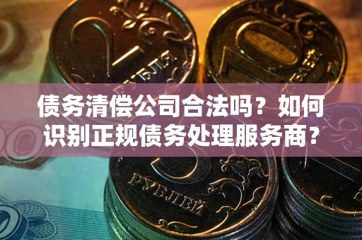 济南债务清偿公司合法吗？如何识别正规债务处理服务商？