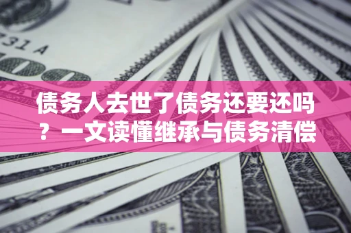 济南债务人去世了债务还要还吗？一文读懂继承与债务清偿