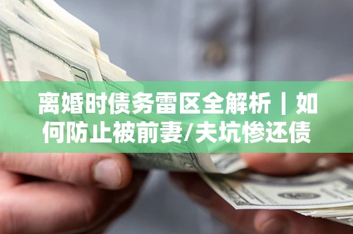 济南离婚时债务雷区全解析｜如何防止被前妻/夫坑惨还债？
